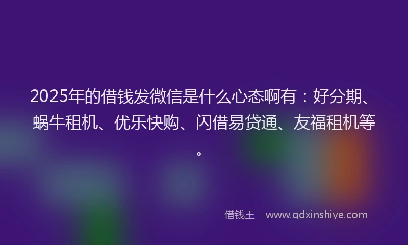 2025年的借钱发微信是什么心态啊有：好分期、蜗牛租机、优乐快购、闪借易贷通、友福租机等。