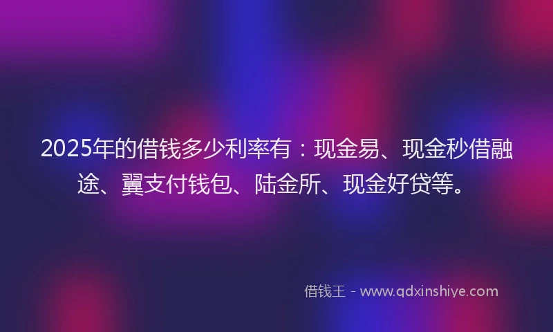 2025年的借钱多少利率有：现金易、现金秒借融途、翼支付钱包、陆金所、现金好贷等。
