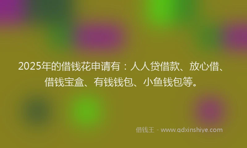 2025年的借钱花申请有：人人贷借款、放心借、借钱宝盒、有钱钱包、小鱼钱包等。