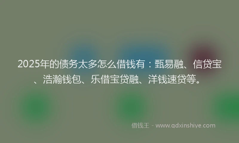 2025年的债务太多怎么借钱有：甄易融、信贷宝、浩瀚钱包、乐借宝贷融、洋钱速贷等。