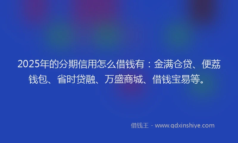 2025年的分期信用怎么借钱有：金满仓贷、便荔钱包、省时贷融、万盛商城、借钱宝易等。