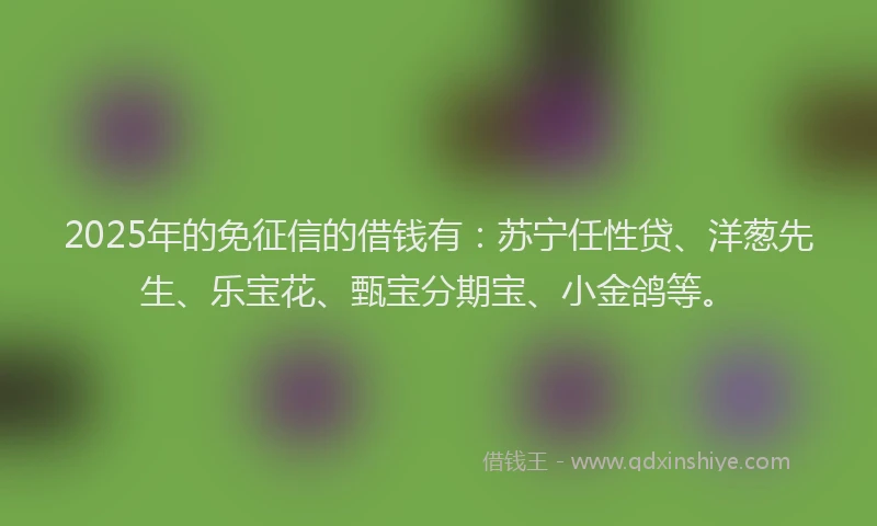 2025年的免征信的借钱有：苏宁任性贷、洋葱先生、乐宝花、甄宝分期宝、小金鸽等。