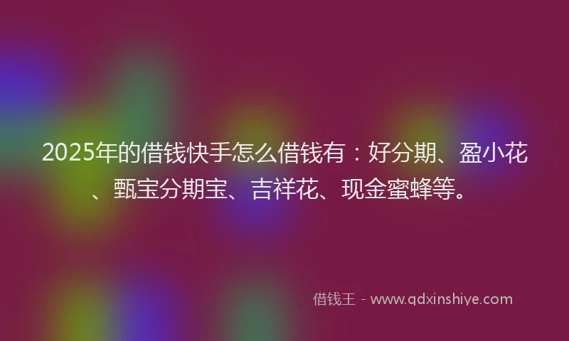 2025年的借钱快手怎么借钱有：好分期、盈小花、甄宝分期宝、吉祥花、现金蜜蜂等。