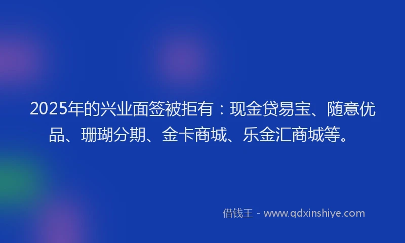 2025年的兴业面签被拒有：现金贷易宝、随意优品、珊瑚分期、金卡商城、乐金汇商城等。