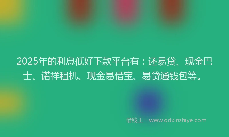 2025年的利息低好下款平台有：还易贷、现金巴士、诺祥租机、现金易借宝、易贷通钱包等。