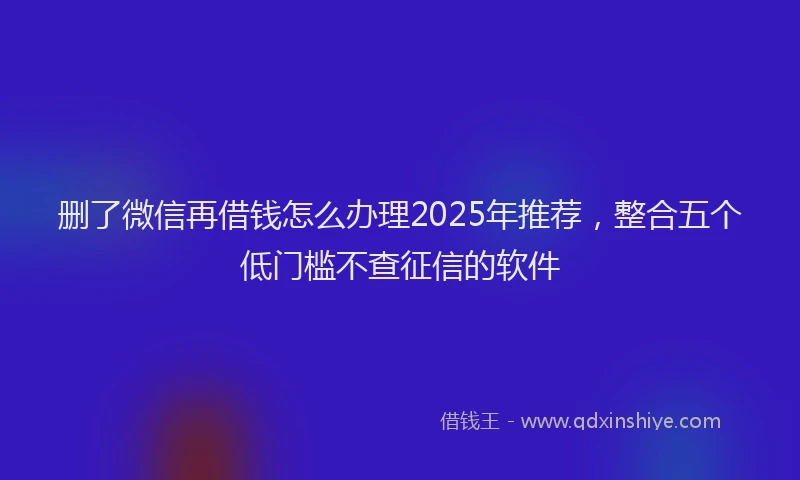 删了微信再借钱怎么办理2025年推荐，整合五个低门槛不查征信的软件