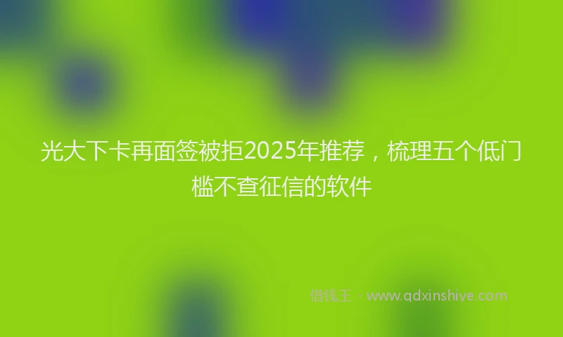 光大下卡再面签被拒2025年推荐，梳理五个低门槛不查征信的软件