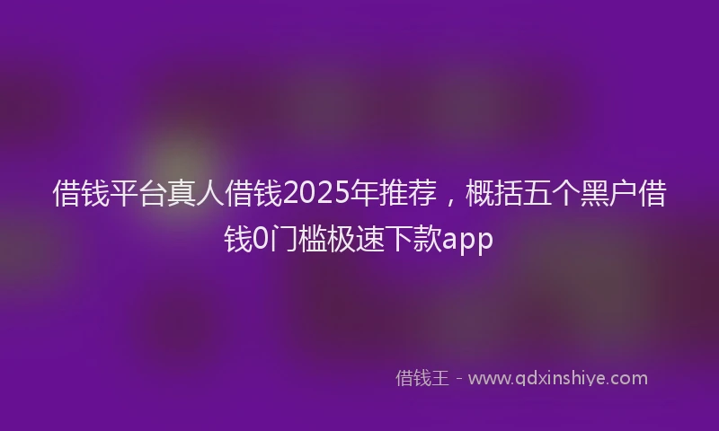 借钱平台真人借钱2025年推荐，概括五个黑户借钱0门槛极速下款app