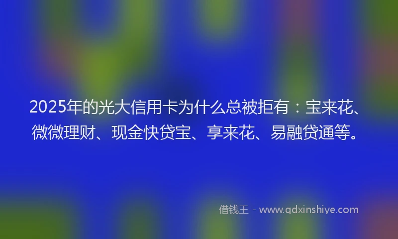 2025年的光大信用卡为什么总被拒有：宝来花、微微理财、现金快贷宝、享来花、易融贷通等。