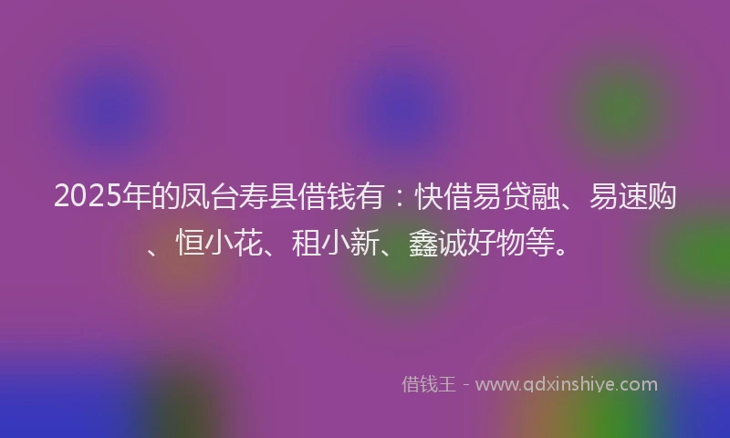 2025年的凤台寿县借钱有：快借易贷融、易速购、恒小花、租小新、鑫诚好物等。
