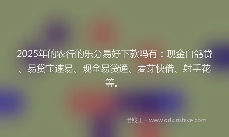 2025年的农行的乐分易好下款吗有：现金白鸽贷、易贷宝速易、现金易贷通、麦芽快借、射手花等。