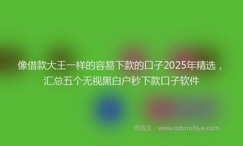 像借款大王一样的容易下款的口子2025年精选，汇总五个无视黑白户秒下款口子软件