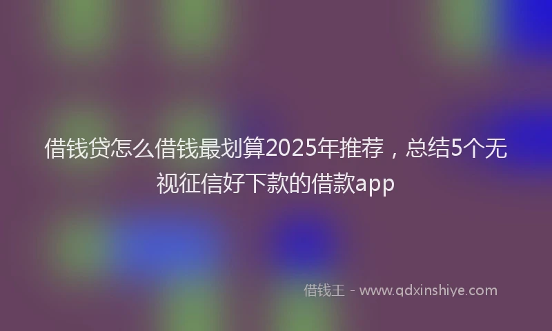 借钱贷怎么借钱最划算2025年推荐，总结5个无视征信好下款的借款app