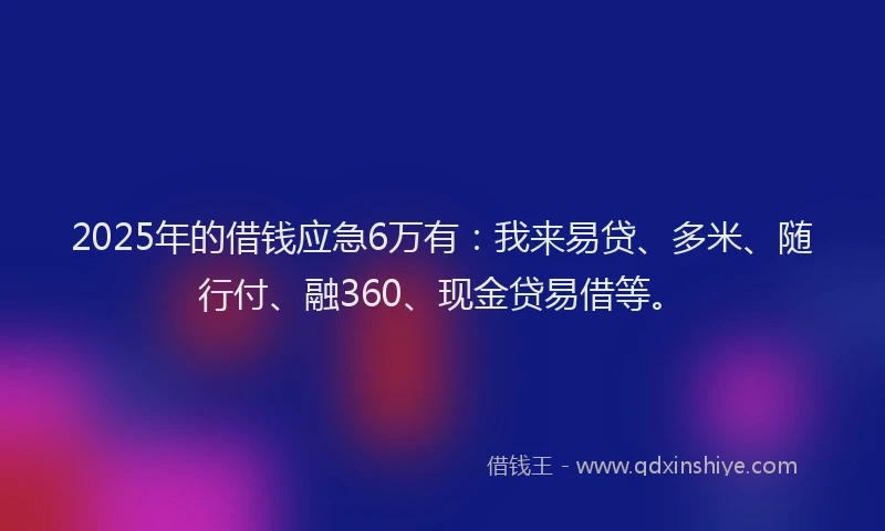 2025年的借钱应急6万有：我来易贷、多米、随行付、融360、现金贷易借等。