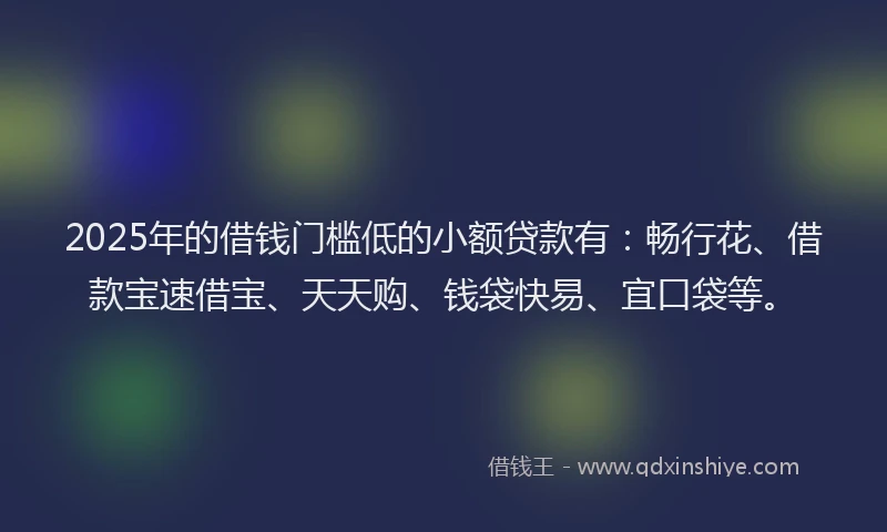 2025年的借钱门槛低的小额贷款有：畅行花、借款宝速借宝、天天购、钱袋快易、宜口袋等。