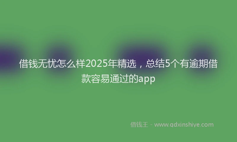 借钱无忧怎么样2025年精选，总结5个有逾期借款容易通过的app