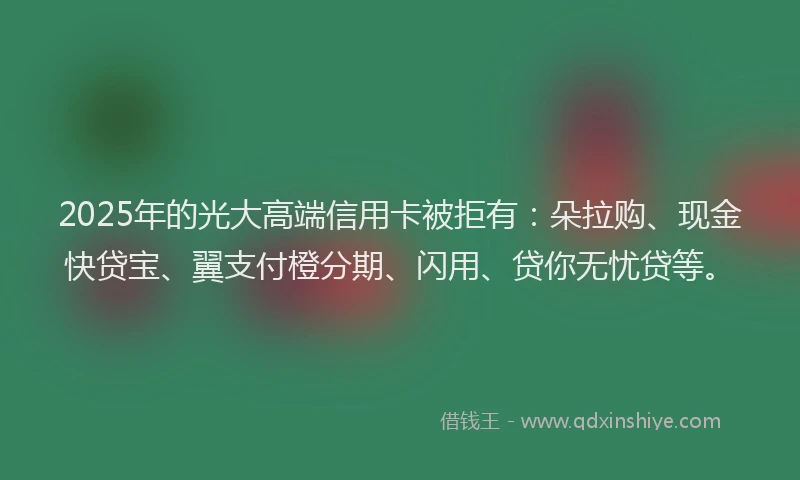 2025年的光大高端信用卡被拒有：朵拉购、现金快贷宝、翼支付橙分期、闪用、贷你无忧贷等。
