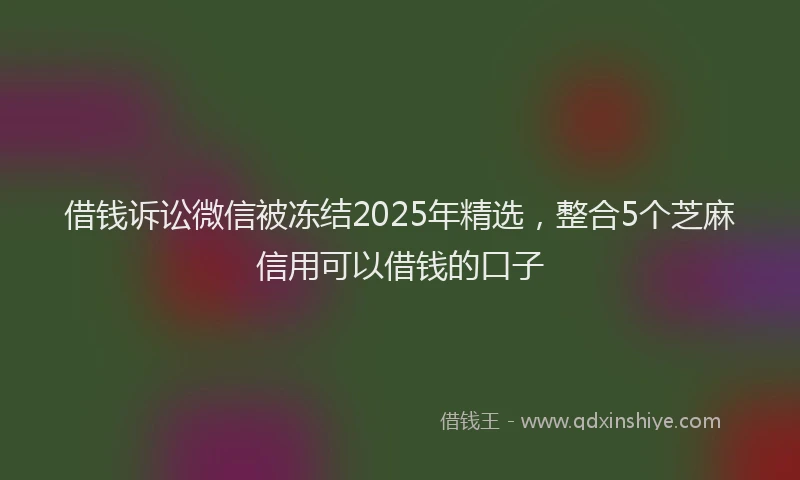借钱诉讼微信被冻结2025年精选，整合5个芝麻信用可以借钱的口子