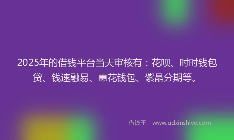 2025年的借钱平台当天审核有：花呗、时时钱包贷、钱速融易、惠花钱包、紫晶分期等。