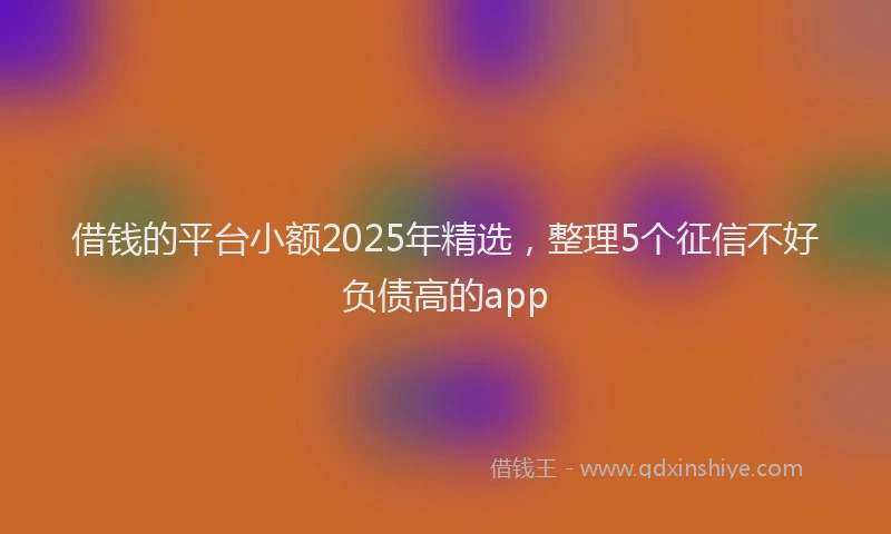 借钱的平台小额2025年精选，整理5个征信不好负债高的app