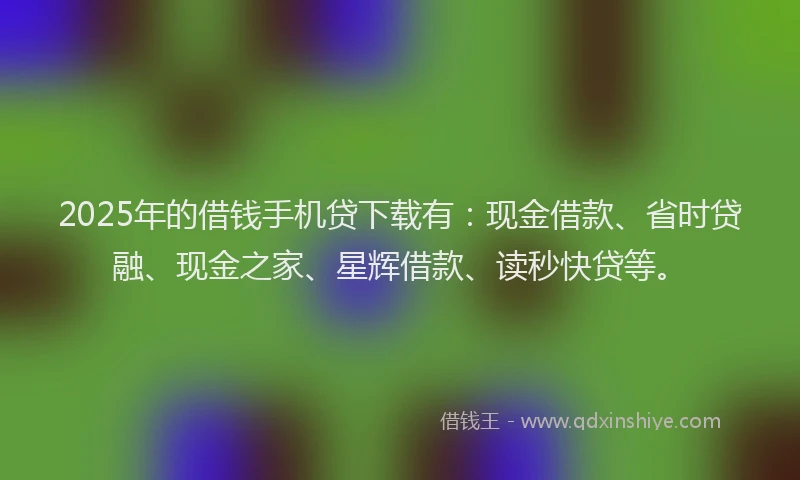 2025年的借钱手机贷下载有：现金借款、省时贷融、现金之家、星辉借款、读秒快贷等。