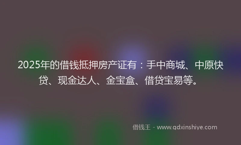 2025年的借钱抵押房产证有：手中商城、中原快贷、现金达人、金宝盒、借贷宝易等。
