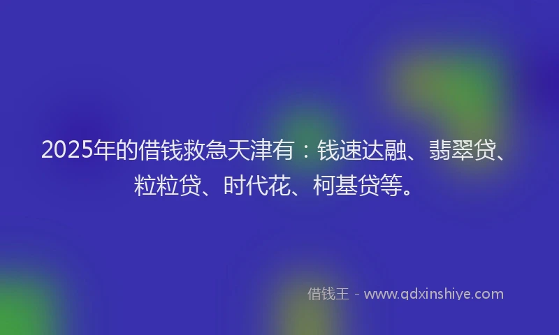 2025年的借钱救急天津有：钱速达融、翡翠贷、粒粒贷、时代花、柯基贷等。