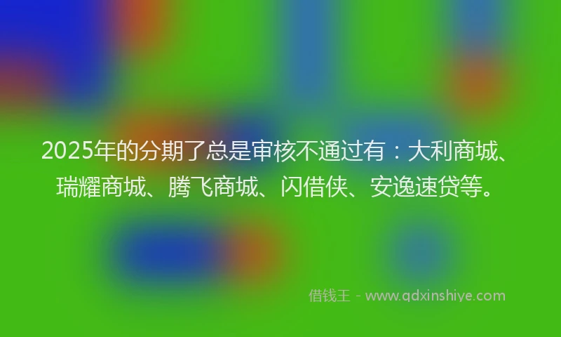 2025年的分期了总是审核不通过有：大利商城、瑞耀商城、腾飞商城、闪借侠、安逸速贷等。