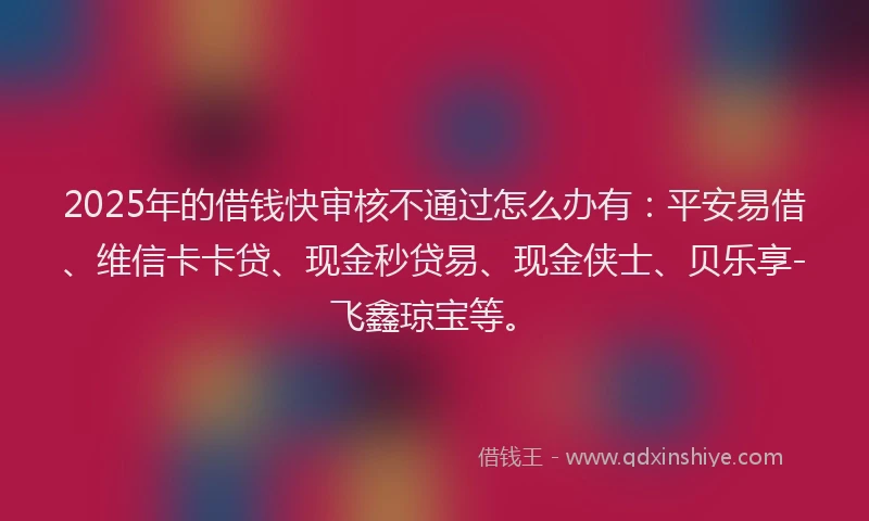 2025年的借钱快审核不通过怎么办有：平安易借、维信卡卡贷、现金秒贷易、现金侠士、贝乐享-飞鑫琼宝等。