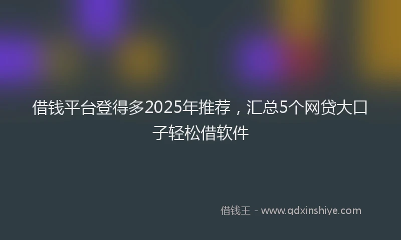 借钱平台登得多2025年推荐，汇总5个网贷大口子轻松借软件