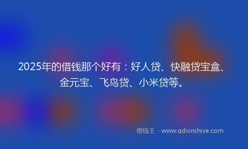 2025年的借钱那个好有：好人贷、快融贷宝盒、金元宝、飞鸟贷、小米贷等。