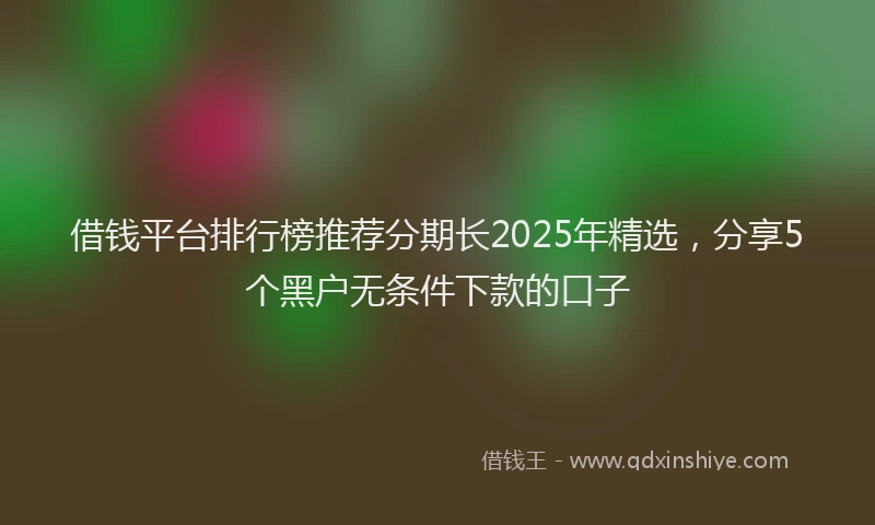 借钱平台排行榜推荐分期长2025年精选，分享5个黑户无条件下款的口子