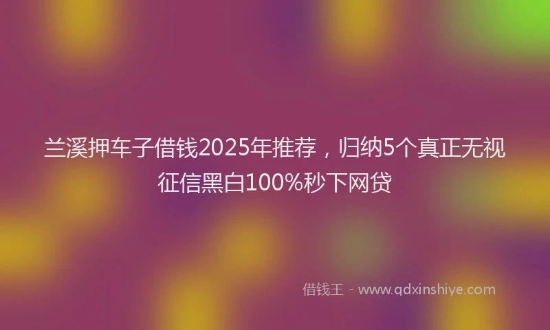 兰溪押车子借钱2025年推荐，归纳5个真正无视征信黑白100%秒下网贷