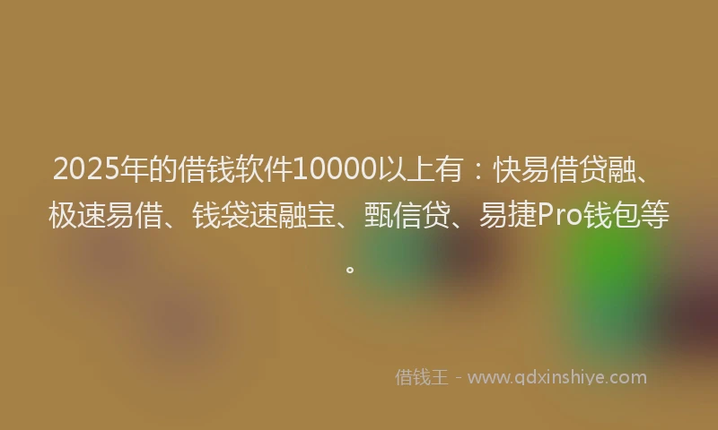 2025年的借钱软件10000以上有：快易借贷融、极速易借、钱袋速融宝、甄信贷、易捷Pro钱包等。