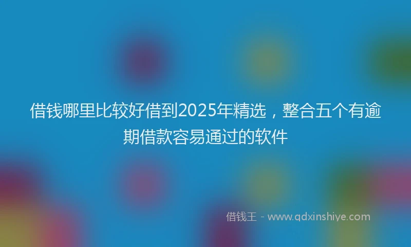 借钱哪里比较好借到2025年精选，整合五个有逾期借款容易通过的软件