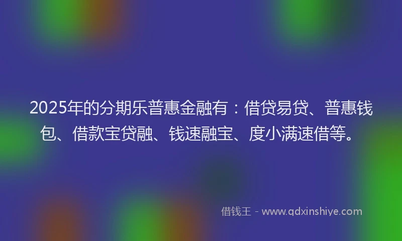 2025年的分期乐普惠金融有：借贷易贷、普惠钱包、借款宝贷融、钱速融宝、度小满速借等。