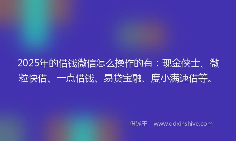2025年的借钱微信怎么操作的有：现金侠士、微粒快借、一点借钱、易贷宝融、度小满速借等。