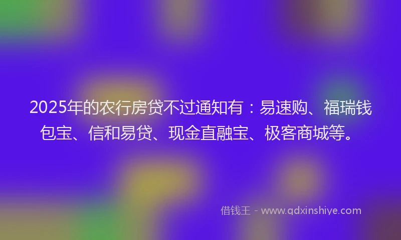 2025年的农行房贷不过通知有：易速购、福瑞钱包宝、信和易贷、现金直融宝、极客商城等。