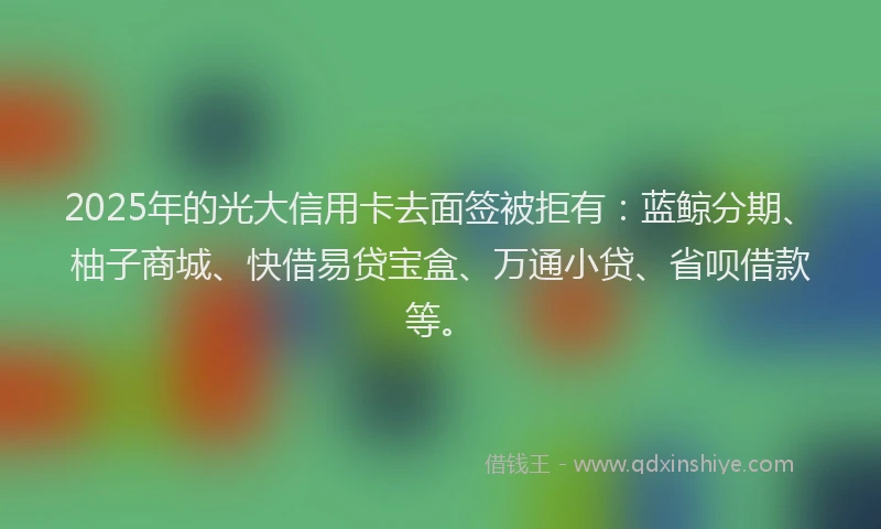 2025年的光大信用卡去面签被拒有：蓝鲸分期、柚子商城、快借易贷宝盒、万通小贷、省呗借款等。