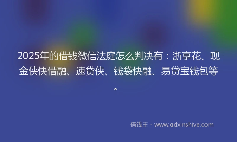 2025年的借钱微信法庭怎么判决有：浙享花、现金侠快借融、速贷侠、钱袋快融、易贷宝钱包等。