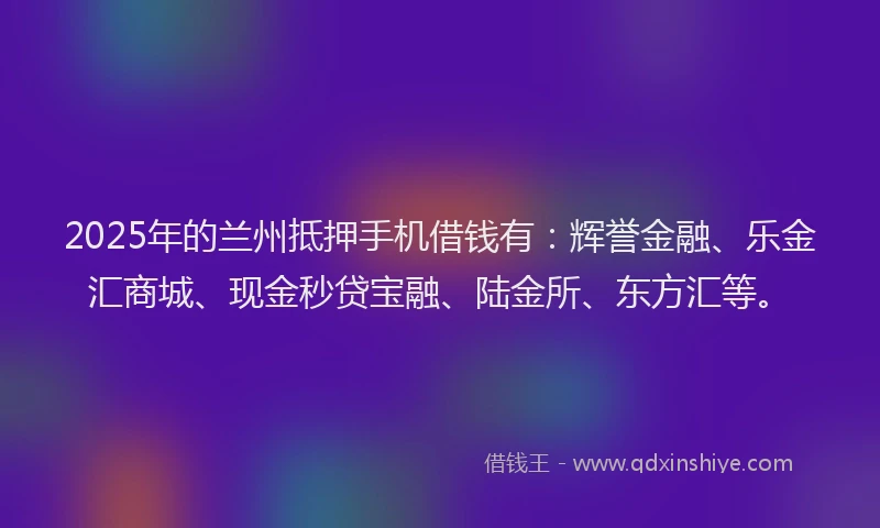 2025年的兰州抵押手机借钱有：辉誉金融、乐金汇商城、现金秒贷宝融、陆金所、东方汇等。