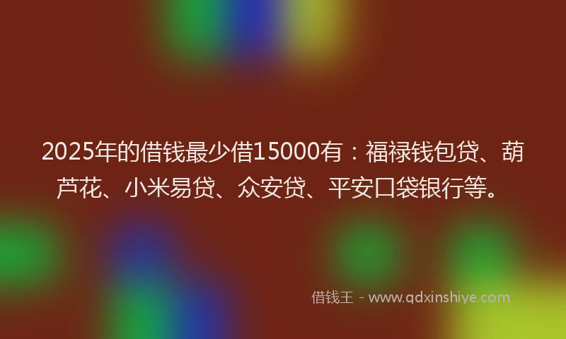 2025年的借钱最少借15000有：福禄钱包贷、葫芦花、小米易贷、众安贷、平安口袋银行等。