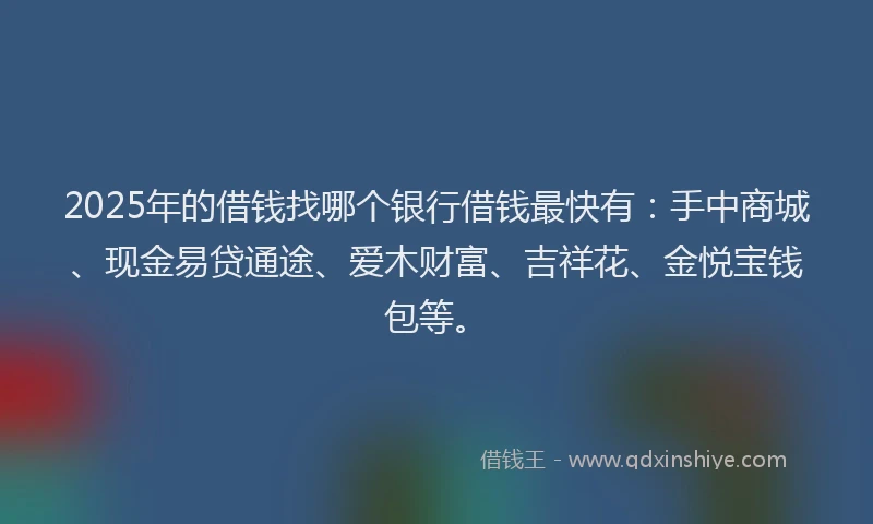 2025年的借钱找哪个银行借钱最快有：手中商城、现金易贷通途、爱木财富、吉祥花、金悦宝钱包等。
