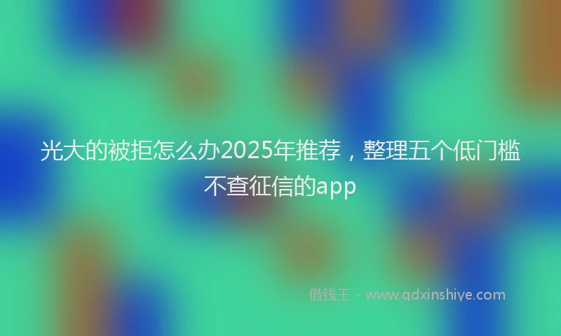 光大的被拒怎么办2025年推荐，整理五个低门槛不查征信的app