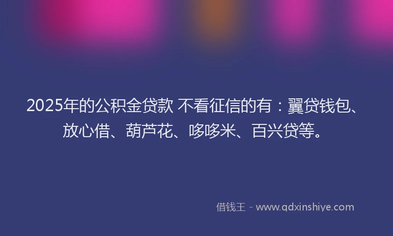 2025年的公积金贷款 不看征信的有：翼贷钱包、放心借、葫芦花、哆哆米、百兴贷等。