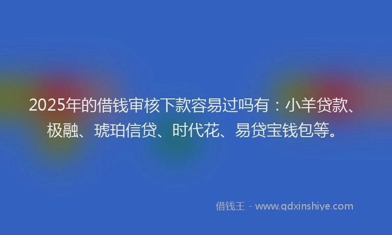 2025年的借钱审核下款容易过吗有：小羊贷款、极融、琥珀信贷、时代花、易贷宝钱包等。
