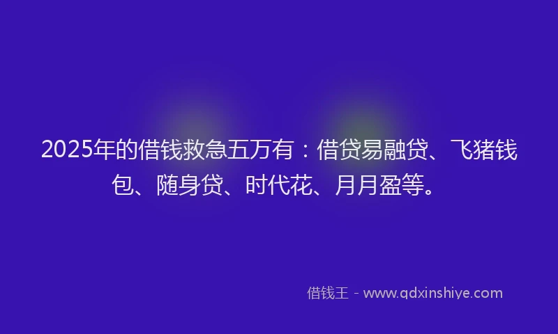2025年的借钱救急五万有：借贷易融贷、飞猪钱包、随身贷、时代花、月月盈等。