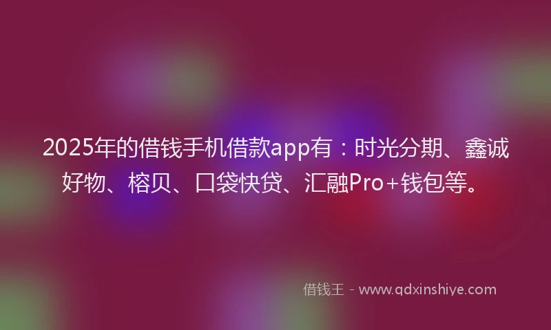 2025年的借钱手机借款app有：时光分期、鑫诚好物、榕贝、口袋快贷、汇融Pro+钱包等。