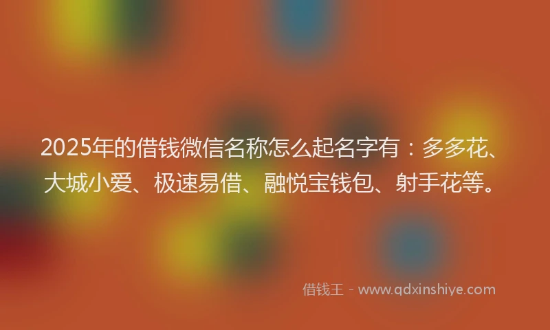 2025年的借钱微信名称怎么起名字有：多多花、大城小爱、极速易借、融悦宝钱包、射手花等。