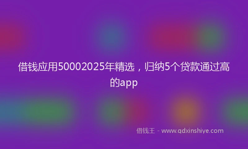 借钱应用50002025年精选，归纳5个贷款通过高的app
